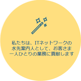 私たちは、ITネットワークの⽔先案内⼈として、お客さま⼀⼈ひとりの業務に貢献します